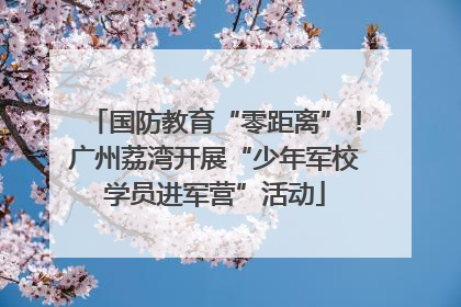 国防教育“零距离”！广州荔湾开展“少年军校学员进军营”活动