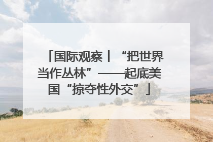 国际观察丨“把世界当作丛林”——起底美国“掠夺性外交”