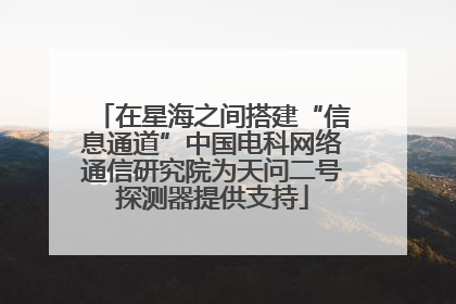 在星海之间搭建“信息通道”中国电科网络通信研究院为天问二号探测器提供支持