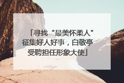 寻找“最美怀柔人”征集好人好事，白敬亭受聘担任形象大使