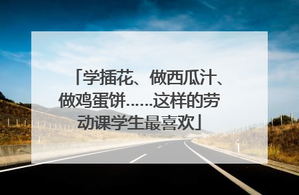 学插花、做西瓜汁、做鸡蛋饼……这样的劳动课学生最喜欢