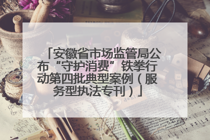 安徽省市场监管局公布“守护消费”铁拳行动第四批典型案例（服务型执法专刊）