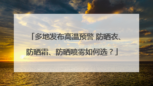 多地发布高温预警 防晒衣、防晒霜、防晒喷雾如何选？