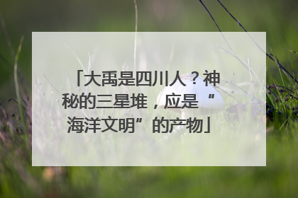 大禹是四川人？神秘的三星堆，应是“海洋文明”的产物