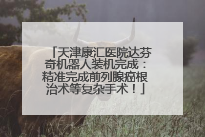 天津康汇医院达芬奇机器人装机完成：精准完成前列腺癌根治术等复杂手术！