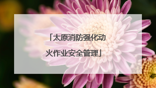 太原消防强化动火作业安全管理