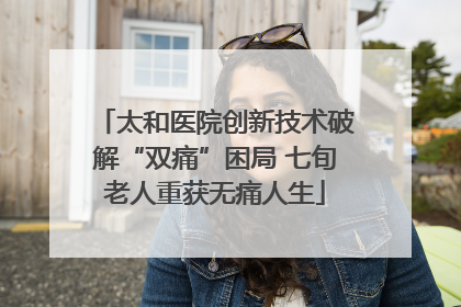 太和医院创新技术破解“双痛”困局 七旬老人重获无痛人生
