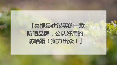 央视最建议买的三款防晒品牌，公认好用的防晒霜！实力出众！