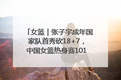 女篮｜张子宇成年国家队首秀砍18+7，中国女篮热身赛101比55大胜波黑