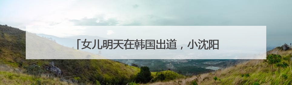 女儿明天在韩国出道，小沈阳今天晒沈佳润新专辑宣传视频