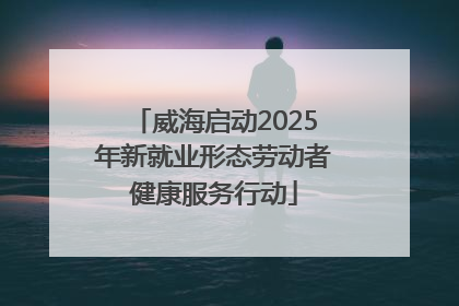 威海启动2025年新就业形态劳动者健康服务行动