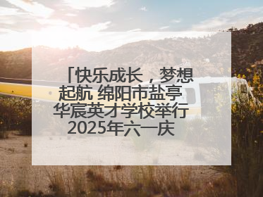 快乐成长，梦想起航 绵阳市盐亭华宸英才学校举行2025年六一庆祝活动