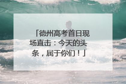 德州高考首日现场直击：今天的头条，属于你们！