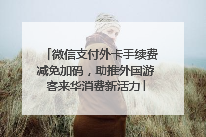 微信支付外卡手续费减免加码，助推外国游客来华消费新活力