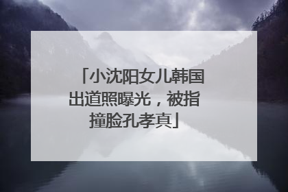 小沈阳女儿韩国出道照曝光，被指撞脸孔孝真