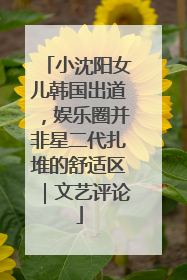 小沈阳女儿韩国出道，娱乐圈并非星二代扎堆的舒适区｜文艺评论