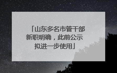 山东多名市管干部新职明确，此前公示拟进一步使用