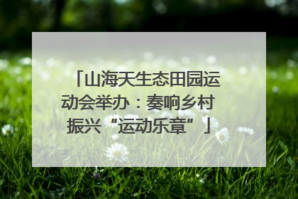 山海天生态田园运动会举办：奏响乡村振兴“运动乐章”