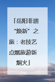 岳阳非遗“焕新”之旅：老技艺点燃旅游新烟火