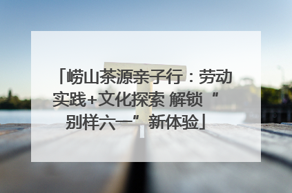 崂山茶源亲子行：劳动实践+文化探索 解锁“别样六一”新体验