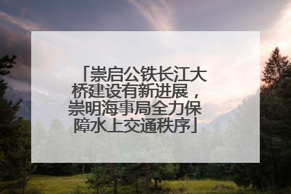 崇启公铁长江大桥建设有新进展，崇明海事局全力保障水上交通秩序