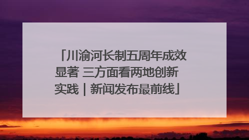 川渝河长制五周年成效显著 三方面看两地创新实践｜新闻发布最前线