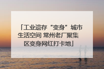 工业遗存“变身”城市生活空间 常州老厂聚集区变身网红打卡地
