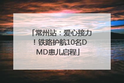 常州站：爱心接力！铁路护航10名DMD患儿启程