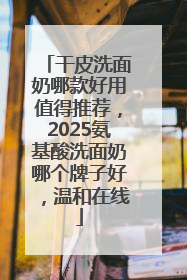 干皮洗面奶哪款好用值得推荐，2025氨基酸洗面奶哪个牌子好，温和在线