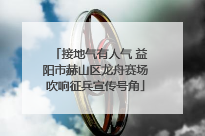 接地气有人气 益阳市赫山区龙舟赛场吹响征兵宣传号角