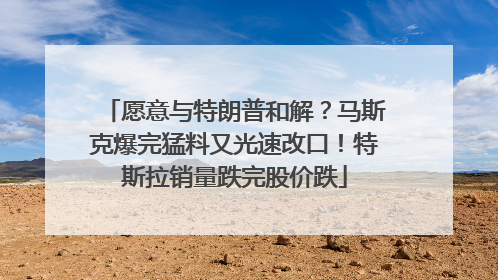 愿意与特朗普和解？马斯克爆完猛料又光速改口！特斯拉销量跌完股价跌