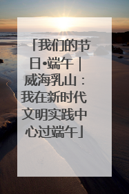 我们的节日•端午｜威海乳山：我在新时代文明实践中心过端午