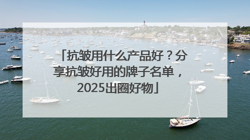 抗皱用什么产品好？分享抗皱好用的牌子名单，2025出圈好物