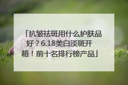 抗皱祛斑用什么护肤品好？6.18美白淡斑开箱！前十名排行榜产品
