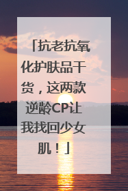 抗老抗氧化护肤品干货，这两款逆龄CP让我找回少女肌！