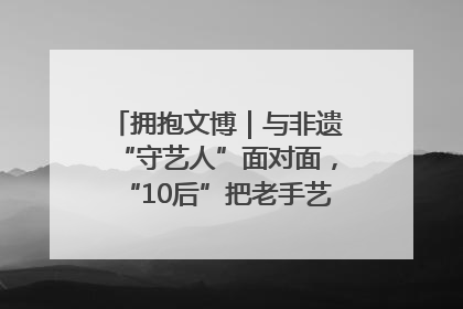 拥抱文博｜与非遗“守艺人”面对面，“10后”把老手艺玩出“潮”花样