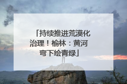 持续推进荒漠化治理！榆林：黄河弯下绘青绿