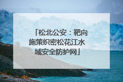 松北公安：靶向施策织密松花江水域安全防护网