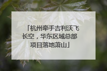 杭州牵手吉利沃飞长空，华东区域总部项目落地萧山