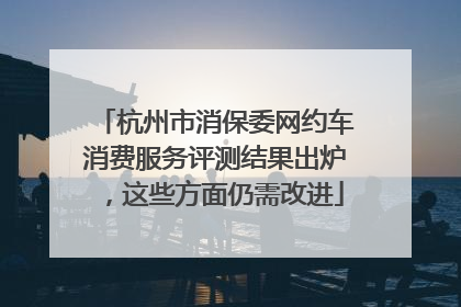 杭州市消保委网约车消费服务评测结果出炉，这些方面仍需改进