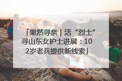 果然寻亲｜活“烈士”寻山东女护士进展：102岁老兵提供新线索