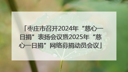 枣庄市召开2024年“慈心一日捐”表扬会议暨2025年“慈心一日捐”网络募捐动员会议