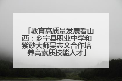 教育高质量发展看山西：乡宁县职业中学和紫砂大师吴志文合作培养高素质技能人才