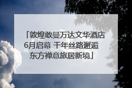 敦煌敢曼万达文华酒店6月启幕 千年丝路邂逅东方禅意旅居新境