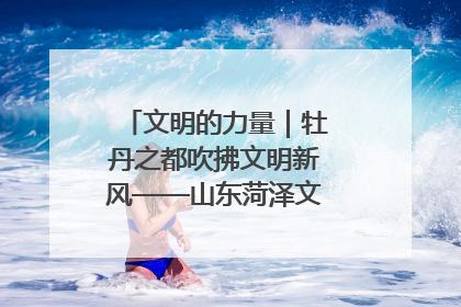 文明的力量｜牡丹之都吹拂文明新风——山东菏泽文明创建一线见闻