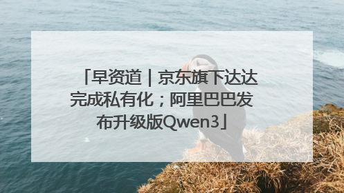 早资道｜京东旗下达达完成私有化；阿里巴巴发布升级版Qwen3