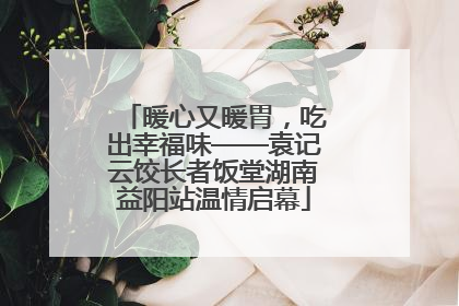 暖心又暖胃，吃出幸福味——袁记云饺长者饭堂湖南益阳站温情启幕