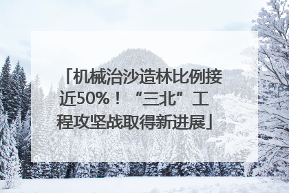 机械治沙造林比例接近50%！“三北”工程攻坚战取得新进展