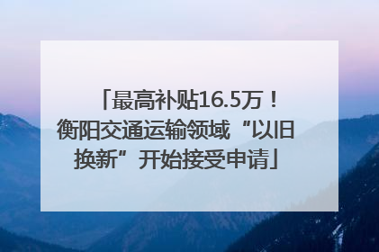 最高补贴16.5万！衡阳交通运输领域“以旧换新”开始接受申请