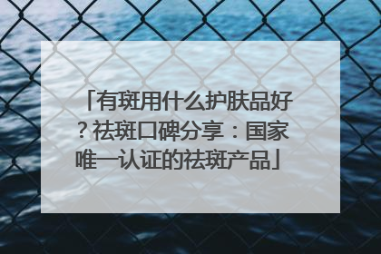 有斑用什么护肤品好？祛斑口碑分享：国家唯一认证的祛斑产品